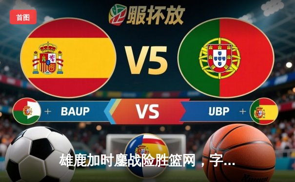 雄鹿加时鏖战险胜篮网，字母哥44+14+6主宰关键时刻