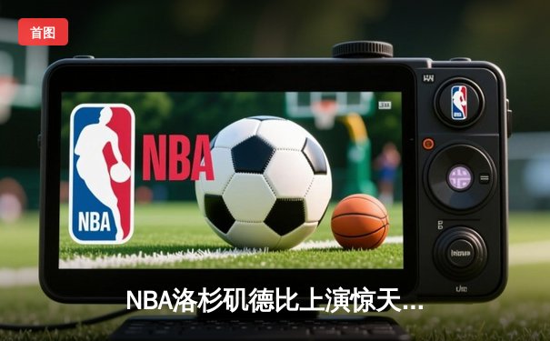 NBA洛杉矶德比上演惊天逆转 詹姆斯关键封盖锁定胜局