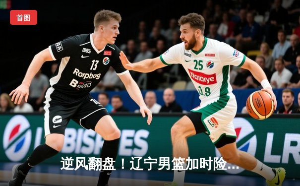 逆风翻盘！辽宁男篮加时险胜广东，赵继伟33分导演惊天逆转