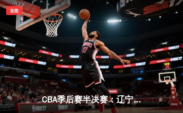 CBA季后赛半决赛：辽宁本钢加时险胜广东宏远，赵继伟砍下31分率队夺赛点