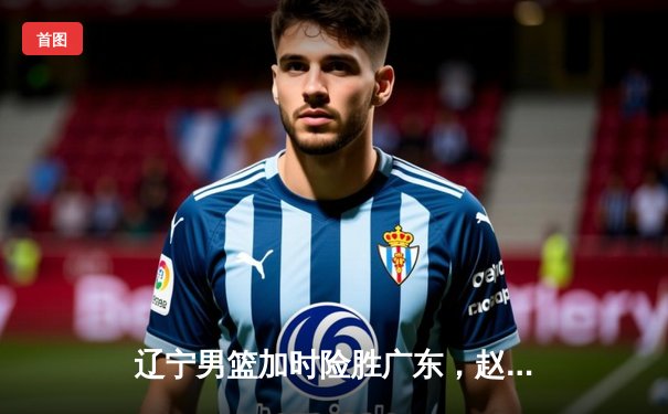 辽宁男篮加时险胜广东，赵继伟33分制胜，总决赛大比分2-1领先