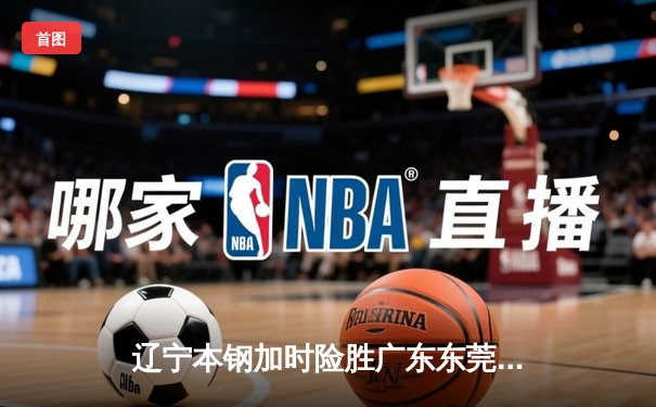 辽宁本钢加时险胜广东东莞大益，CBA半决赛上演史诗级对决